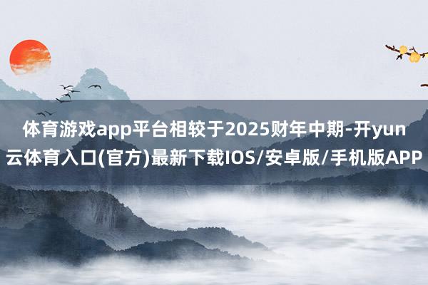 体育游戏app平台 相较于2025财年中期-开yun云体育入口(官方)最新下载IOS/安卓版/手机版APP
