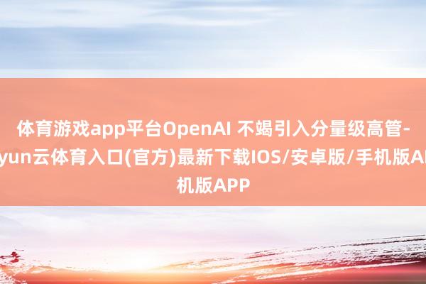 体育游戏app平台OpenAI 不竭引入分量级高管-开yun云体育入口(官方)最新下载IOS/安卓版/手机版APP