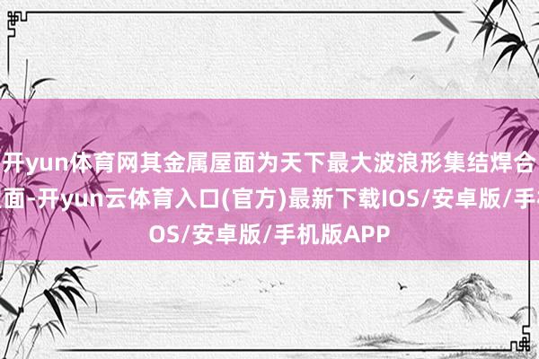 开yun体育网其金属屋面为天下最大波浪形集结焊合不锈钢屋面-开yun云体育入口(官方)最新下载IOS/安卓版/手机版APP