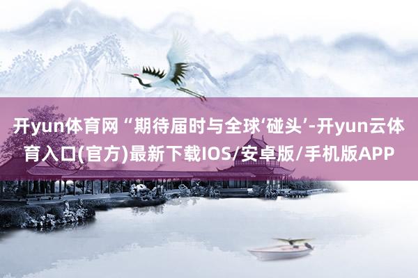 开yun体育网“期待届时与全球‘碰头’-开yun云体育入口(官方)最新下载IOS/安卓版/手机版APP