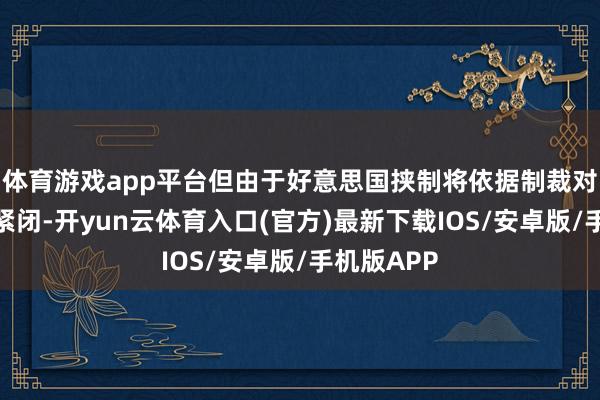 体育游戏app平台但由于好意思国挟制将依据制裁对油轮进行紧闭-开yun云体育入口(官方)最新下载IOS/安卓版/手机版APP