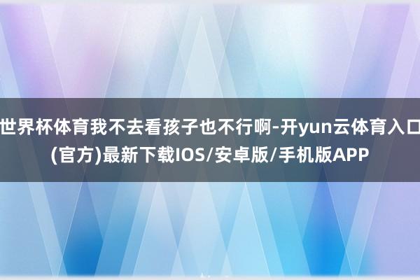 世界杯体育我不去看孩子也不行啊-开yun云体育入口(官方)最新下载IOS/安卓版/手机版APP
