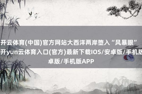 开云体育(中国)官方网站大西洋两岸堕入“风暴眼”   8日-开yun云体育入口(官方)最新下载IOS/安卓版/手机版APP